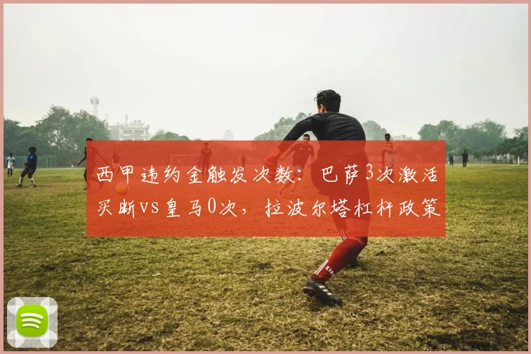 西甲违约金触发次数：巴萨3次激活买断vs皇马0次，拉波尔塔杠杆政策代价