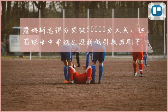 詹姆斯总得分突破50000分大关，但罚球命中率创生涯新低引数据刷子质疑