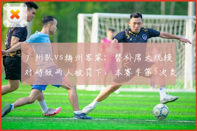 广州队vs梅州客家：替补席大规模对峙致两人被罚下，本赛季第5次类似事件